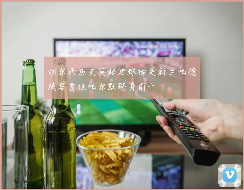 切尔西历史英超进球榜更新兰帕德稳居首位帕尔默跻身前十