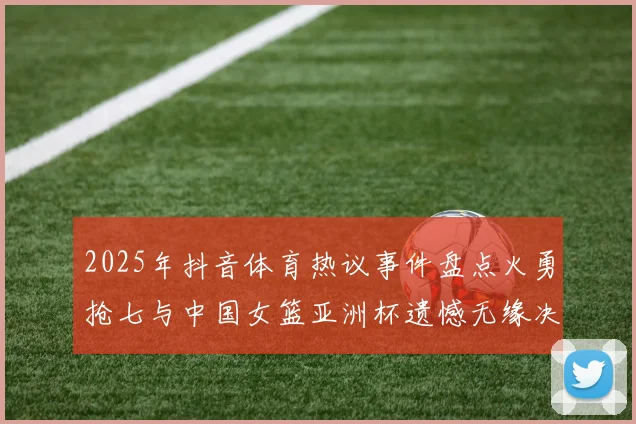 2025年抖音体育热议事件盘点火勇抢七与中国女篮亚洲杯遗憾无缘决赛