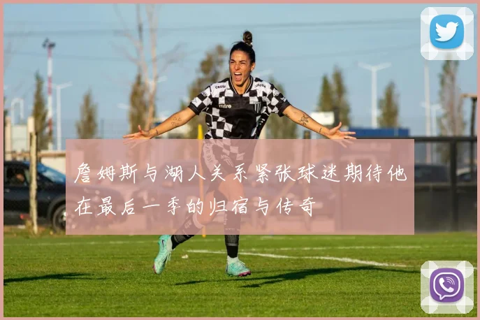 詹姆斯与湖人关系紧张球迷期待他在最后一季的归宿与传奇