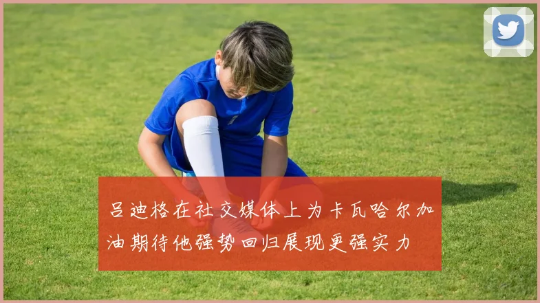 吕迪格在社交媒体上为卡瓦哈尔加油期待他强势回归展现更强实力