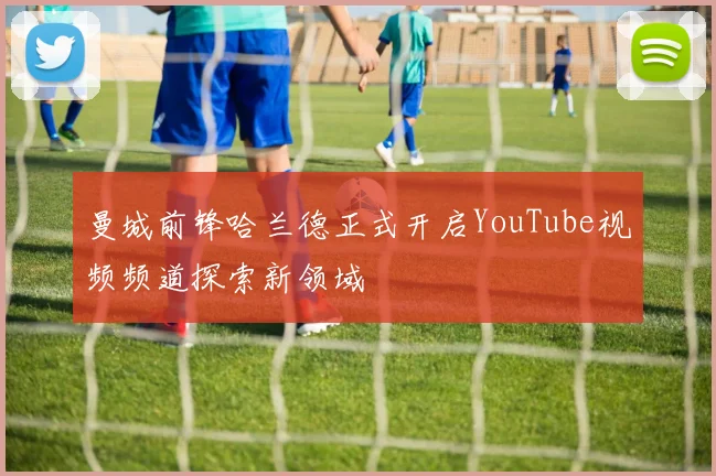 曼城前锋哈兰德正式开启YouTube视频频道探索新领域