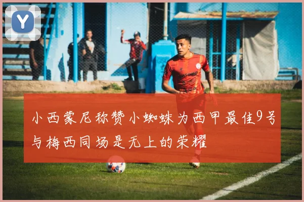 小西蒙尼称赞小蜘蛛为西甲最佳9号与梅西同场是无上的荣耀