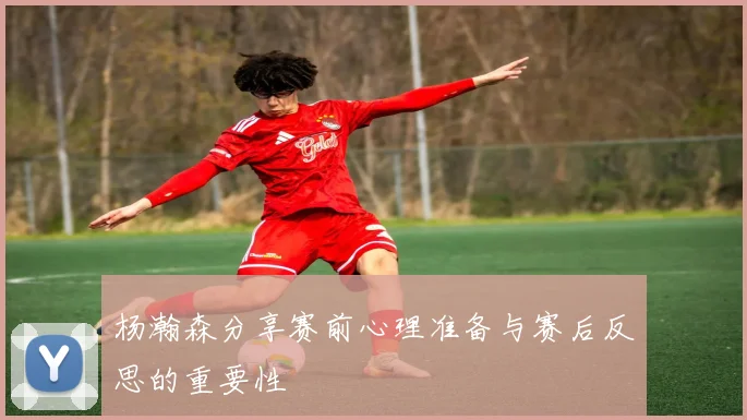 杨瀚森分享赛前心理准备与赛后反思的重要性