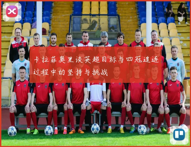 卡拉菲奥里谈英超目标与四冠追逐过程中的坚持与挑战