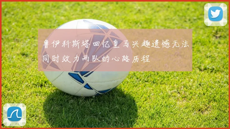 鲁伊科斯塔回忆皇马兴趣遗憾无法同时效力两队的心路历程