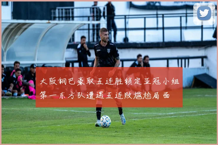 大阪钢巴豪取五连胜锁定亚冠小组第一东方队遭遇五连败尴尬局面
