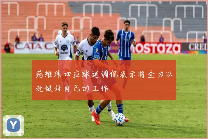 苑维玮回应球迷调侃表示将全力以赴做好自己的工作