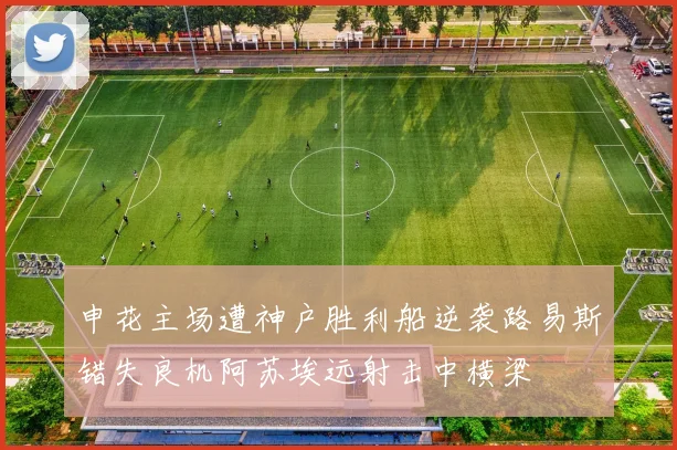 申花主场遭神户胜利船逆袭路易斯错失良机阿苏埃远射击中横梁