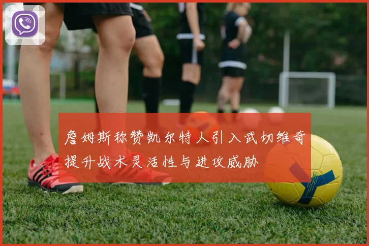 詹姆斯称赞凯尔特人引入武切维奇提升战术灵活性与进攻威胁