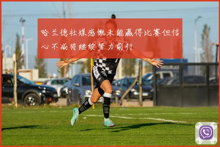哈兰德社媒感慨未能赢得比赛但信心不减将继续努力前行