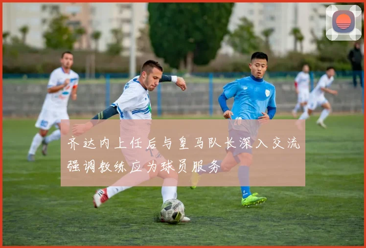 齐达内上任后与皇马队长深入交流强调教练应为球员服务