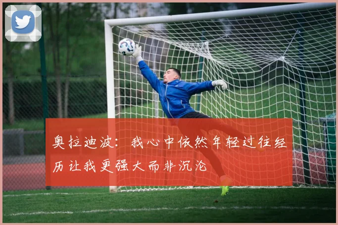 奥拉迪波：我心中依然年轻过往经历让我更强大而非沉沦