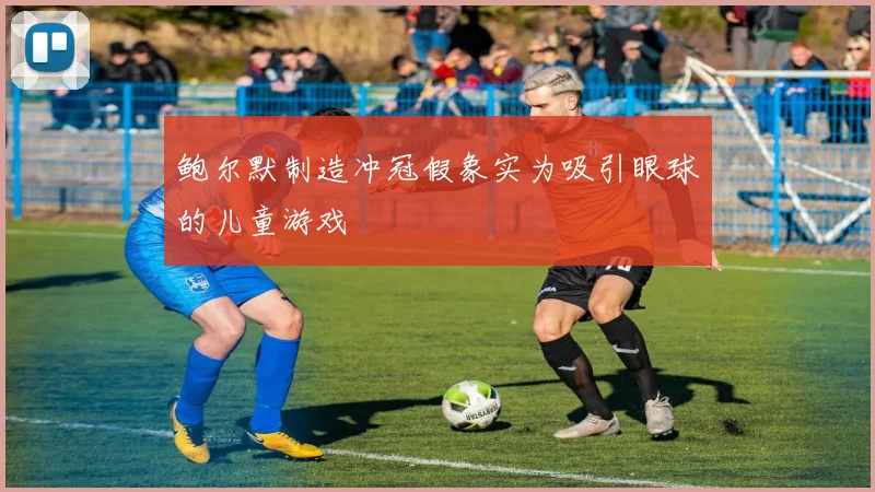 鲍尔默制造冲冠假象实为吸引眼球的儿童游戏