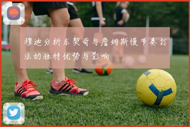 穆迪分析东契奇与詹姆斯慢节奏打法的独特优势与影响