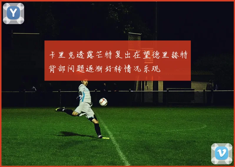 卡里克透露芒特复出在望德里赫特背部问题逐渐好转情况乐观