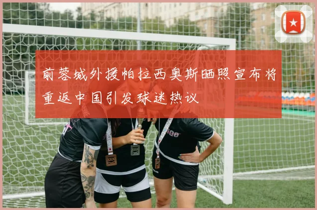 前蓉城外援帕拉西奥斯晒照宣布将重返中国引发球迷热议
