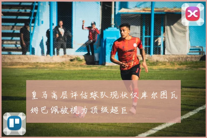 皇马高层评估球队现状仅库尔图瓦姆巴佩被视为顶级超巨